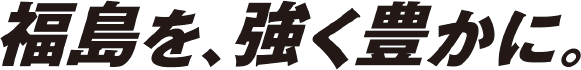 福島を、強く豊かに。